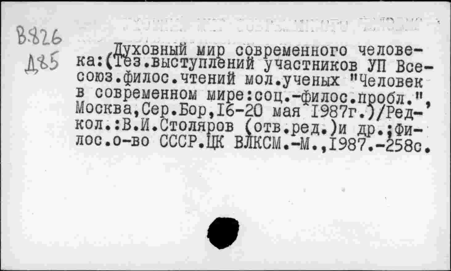 ﻿.Духовный мир современного человека: (Тез.выступлений участников УП Все союз.филос.чтений мол.ученых ’’Человек в современном мире:соц.-филос.пробл.” Москва,Сер.Бор,16-20 мая 1987г.5/Ред-кол.:В.И.Столяров (отв.ред.)и др.:Фи-лос.о-во СССР.ЦК ВЛКСМ.-М.,1987.-258с